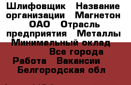 Шлифовщик › Название организации ­ Магнетон, ОАО › Отрасль предприятия ­ Металлы › Минимальный оклад ­ 20 000 - Все города Работа » Вакансии   . Белгородская обл.